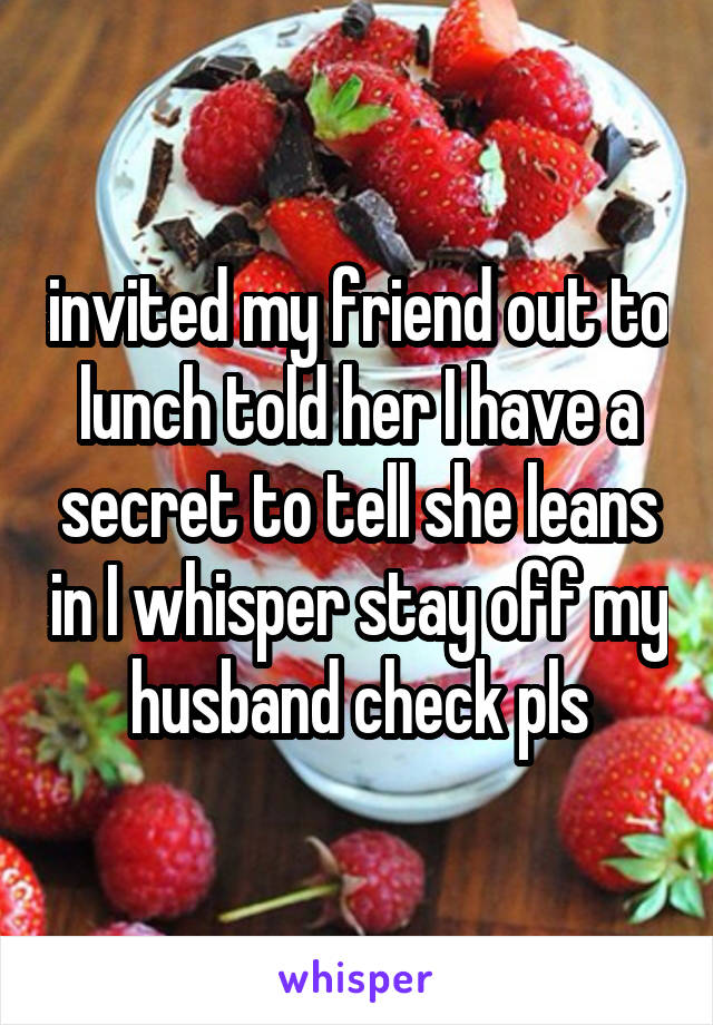 invited my friend out to lunch told her I have a secret to tell she leans in I whisper stay off my husband check pls