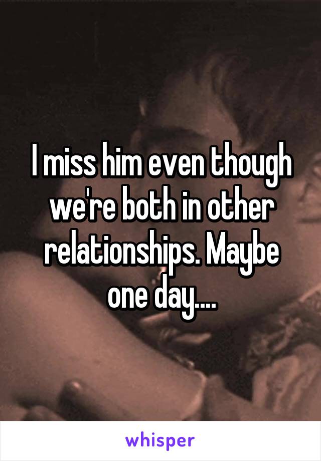 I miss him even though we're both in other relationships. Maybe one day....