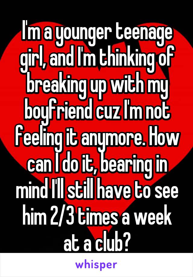 I'm a younger teenage girl, and I'm thinking of breaking up with my boyfriend cuz I'm not feeling it anymore. How can I do it, bearing in mind I'll still have to see him 2/3 times a week at a club?