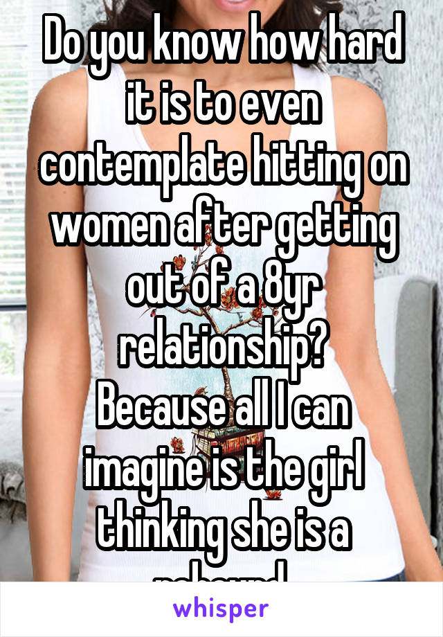 Do you know how hard it is to even contemplate hitting on women after getting out of a 8yr relationship?
Because all I can imagine is the girl thinking she is a rebound.