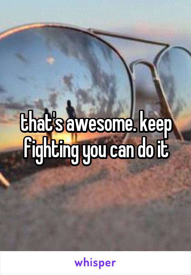 that's awesome. keep fighting you can do it