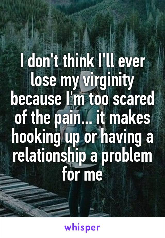 I don't think I'll ever lose my virginity because I'm too scared of the pain... it makes hooking up or having a relationship a problem for me