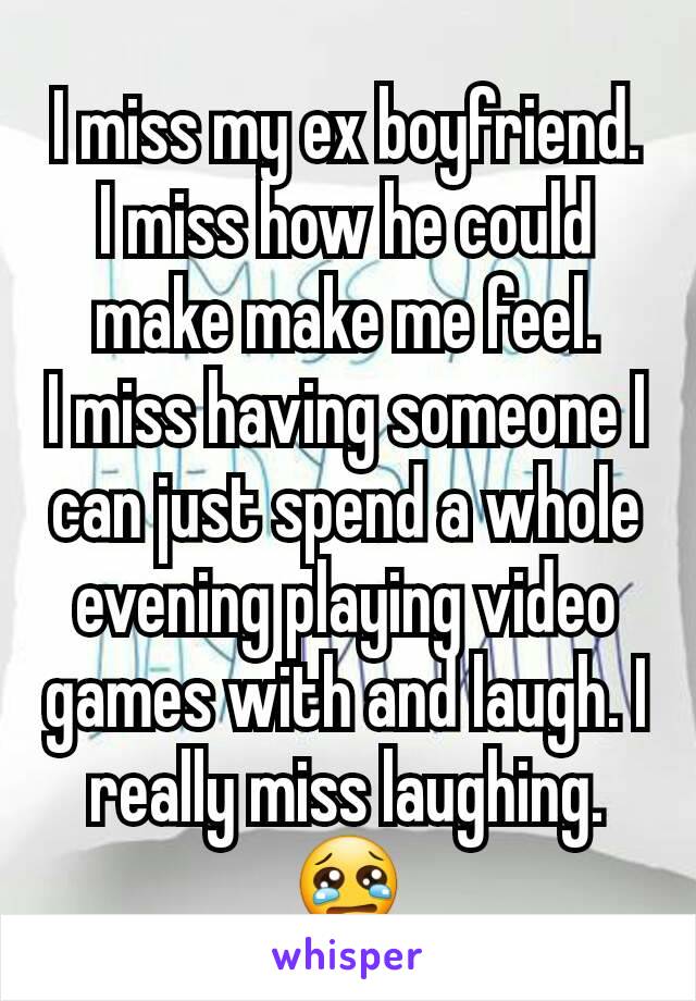 I miss my ex boyfriend.
I miss how he could make make me feel.
I miss having someone I can just spend a whole evening playing video games with and laugh. I really miss laughing.😢