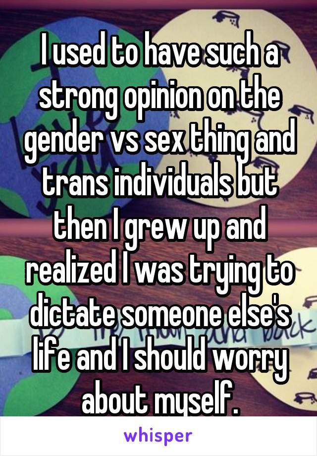 I used to have such a strong opinion on the gender vs sex thing and trans individuals but then I grew up and realized I was trying to dictate someone else's life and I should worry about myself.