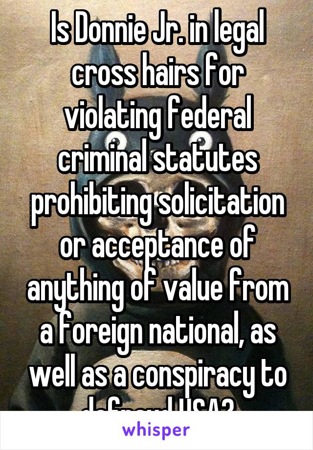 Is Donnie Jr. in legal cross hairs for violating federal criminal statutes prohibiting solicitation or acceptance of anything of value from a foreign national, as well as a conspiracy to defraud USA?