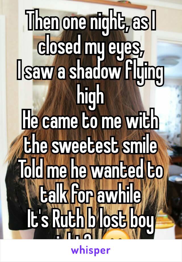 Then one night, as I closed my eyes,
I saw a shadow flying high
He came to me with the sweetest smile
Told me he wanted to talk for awhile
It's Ruth b lost boy right?  😊