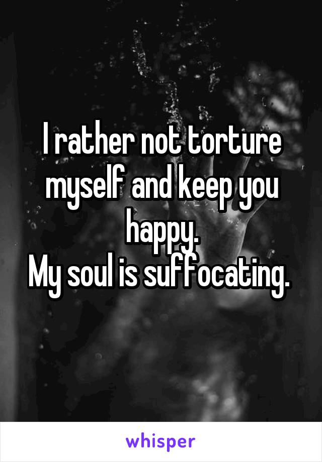 I rather not torture myself and keep you happy.
My soul is suffocating. 
