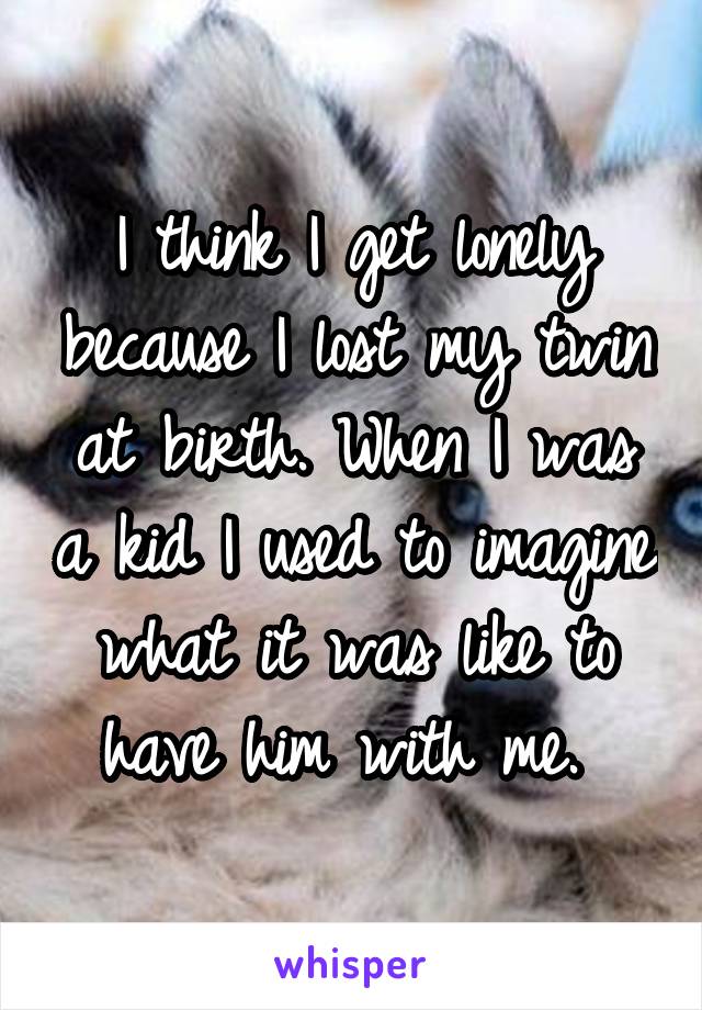 I think I get lonely because I lost my twin at birth. When I was a kid I used to imagine what it was like to have him with me. 