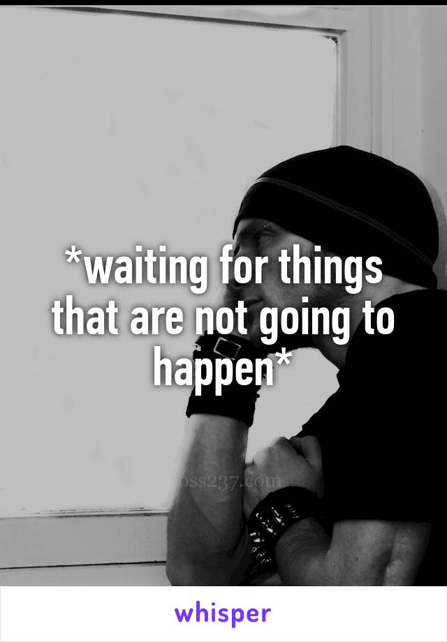 *waiting for things that are not going to happen*