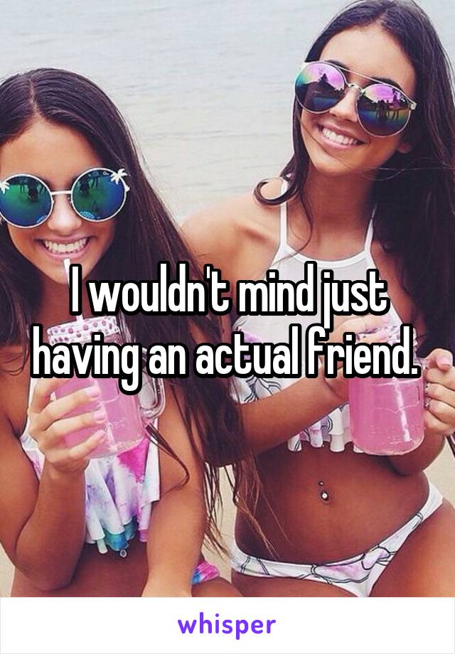 I wouldn't mind just having an actual friend. 