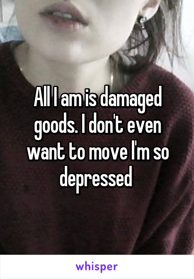 All I am is damaged goods. I don't even want to move I'm so depressed 