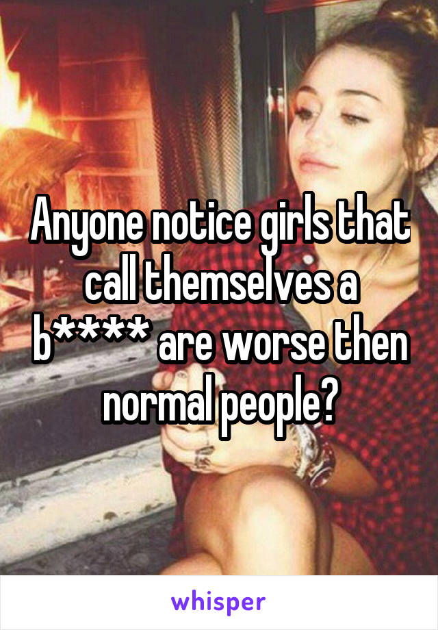 Anyone notice girls that call themselves a b**** are worse then normal people?