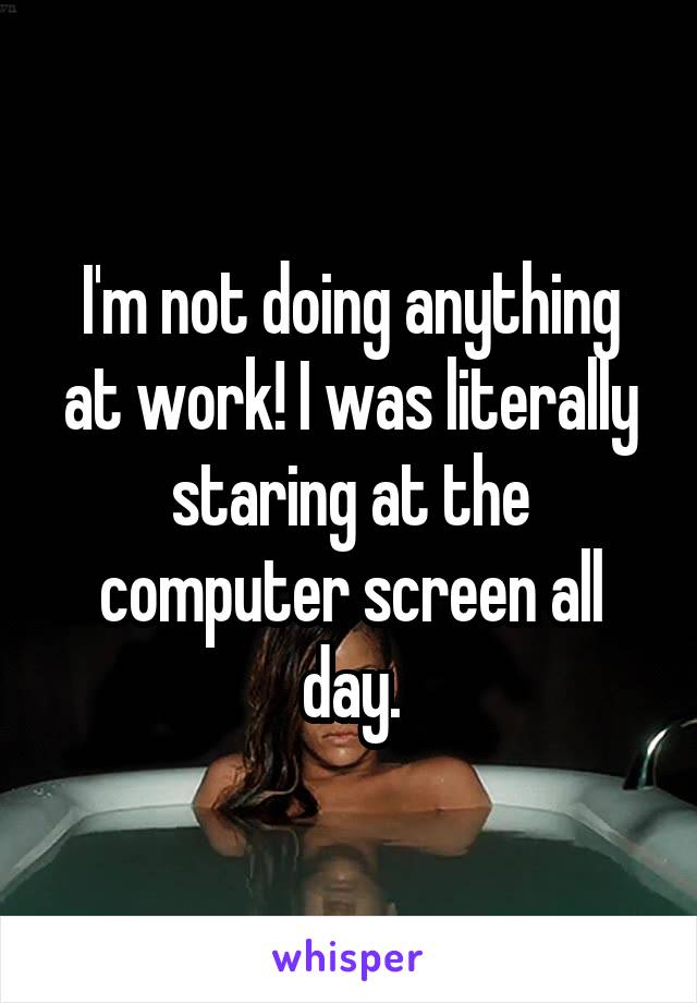 I'm not doing anything at work! I was literally staring at the computer screen all day.