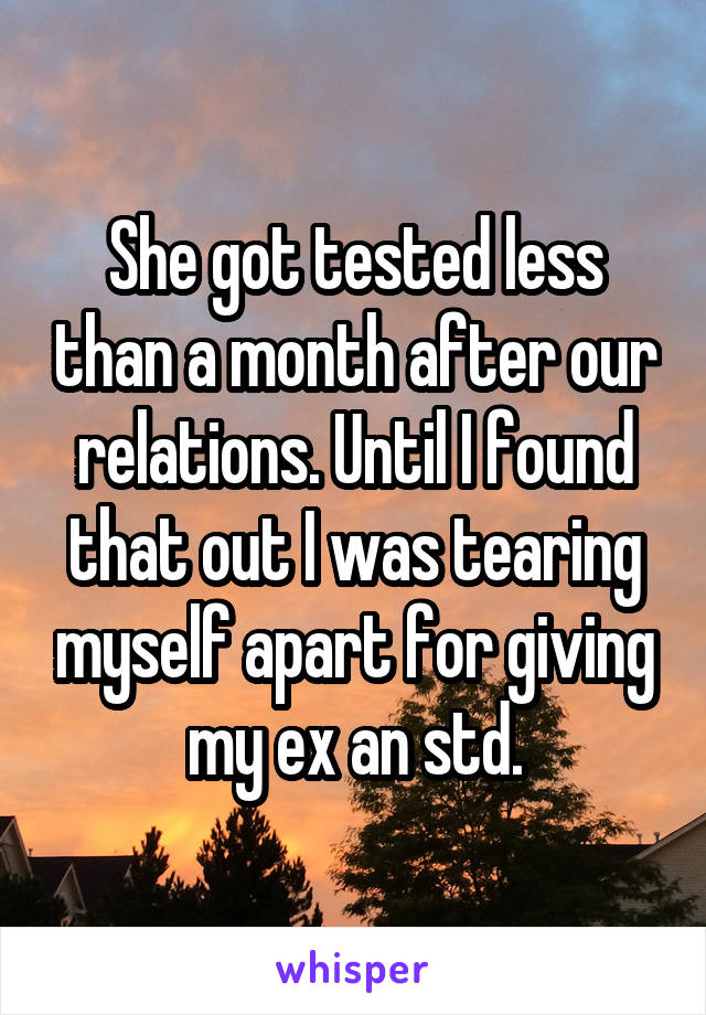She got tested less than a month after our relations. Until I found that out I was tearing myself apart for giving my ex an std.