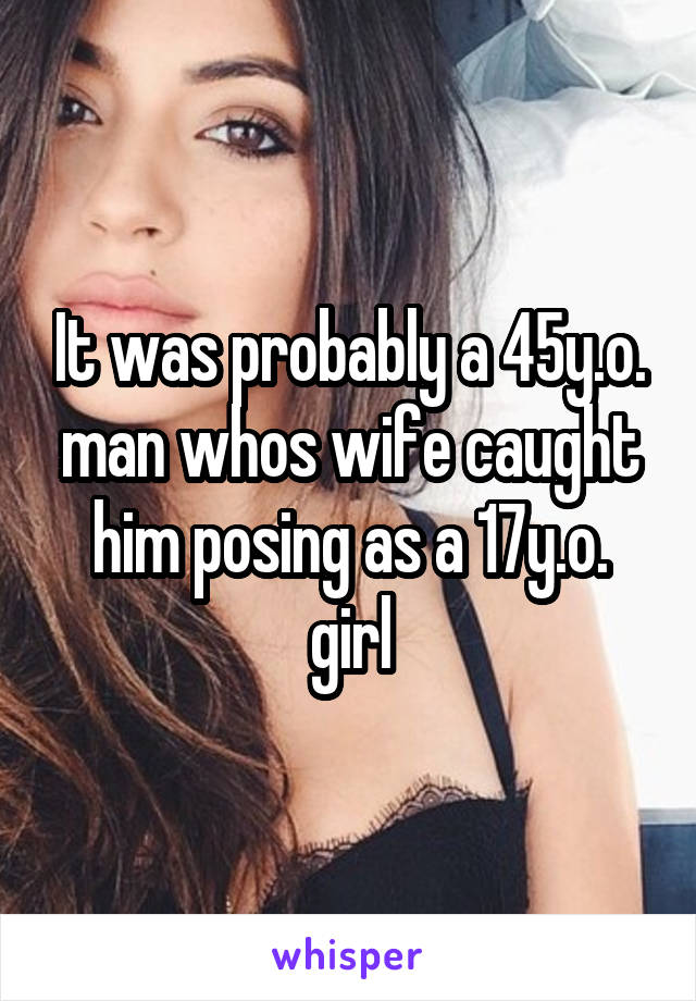 It was probably a 45y.o. man whos wife caught him posing as a 17y.o. girl