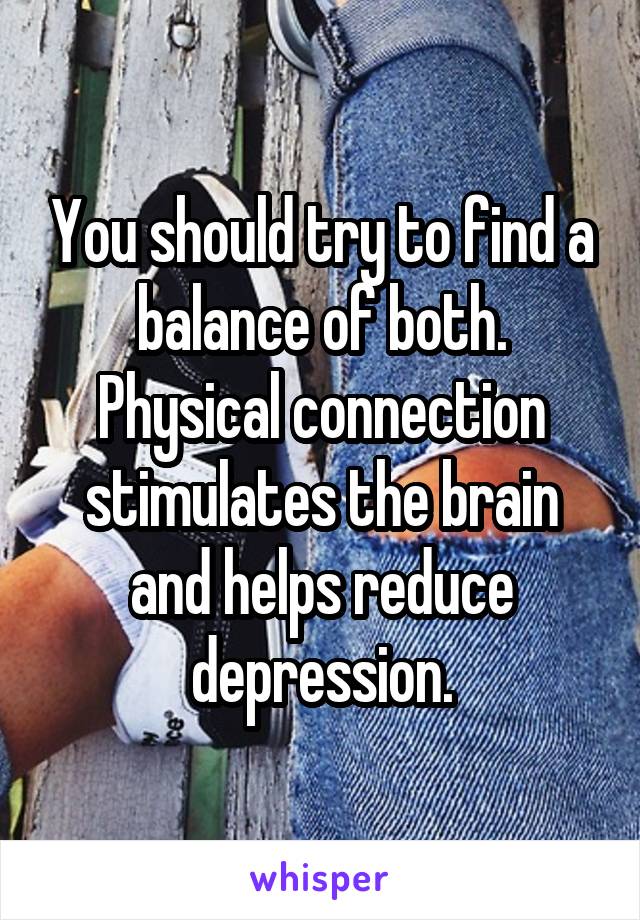 You should try to find a balance of both. Physical connection stimulates the brain and helps reduce depression.