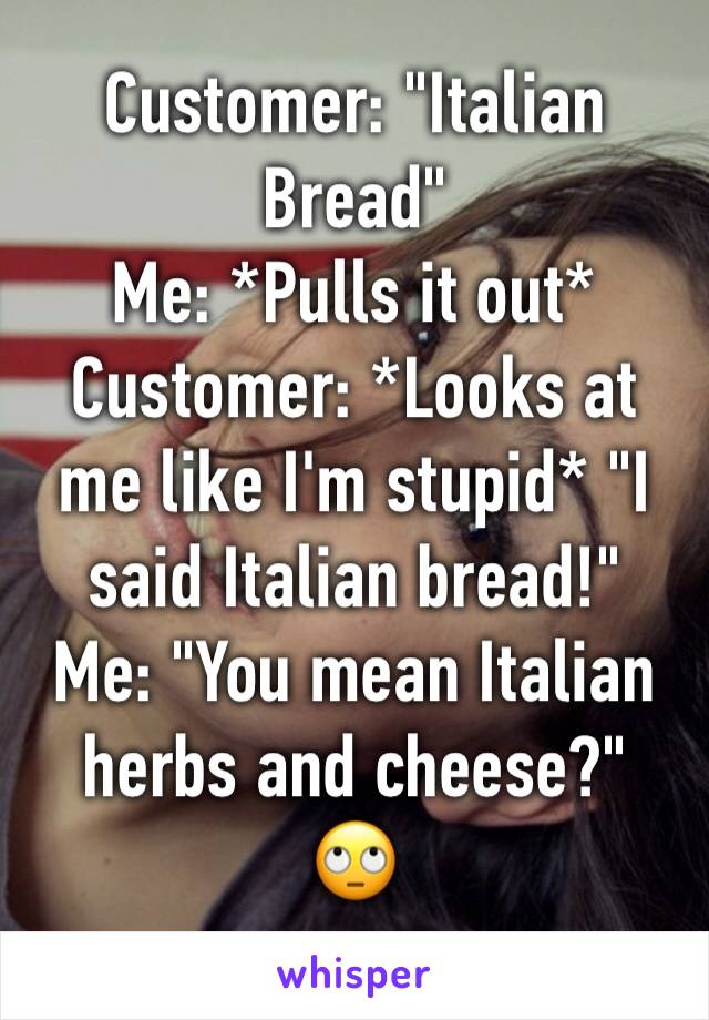 Customer: "Italian Bread"
Me: *Pulls it out*
Customer: *Looks at me like I'm stupid* "I said Italian bread!"
Me: "You mean Italian herbs and cheese?"
🙄