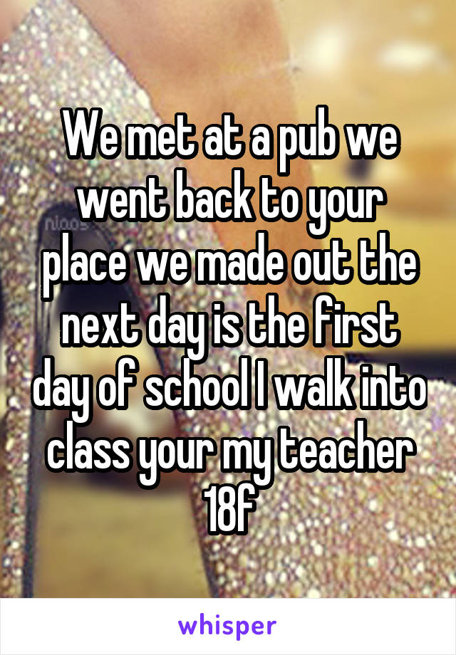 We met at a pub we went back to your place we made out the next day is the first day of school I walk into class your my teacher 18f