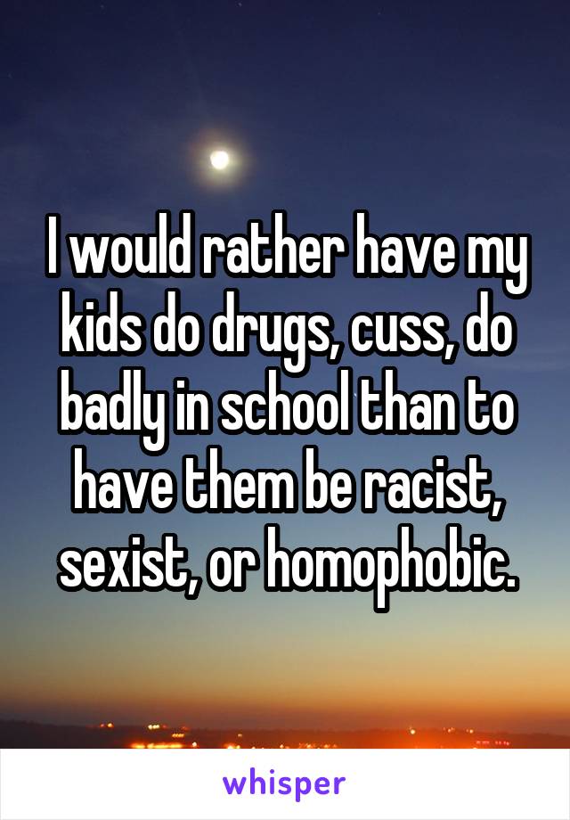 I would rather have my kids do drugs, cuss, do badly in school than to have them be racist, sexist, or homophobic.