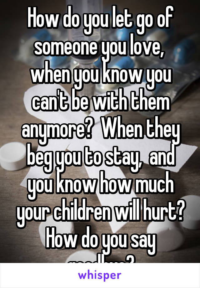 How do you let go of someone you love,  when you know you can't be with them anymore?  When they beg you to stay,  and you know how much your children will hurt? How do you say goodbye?