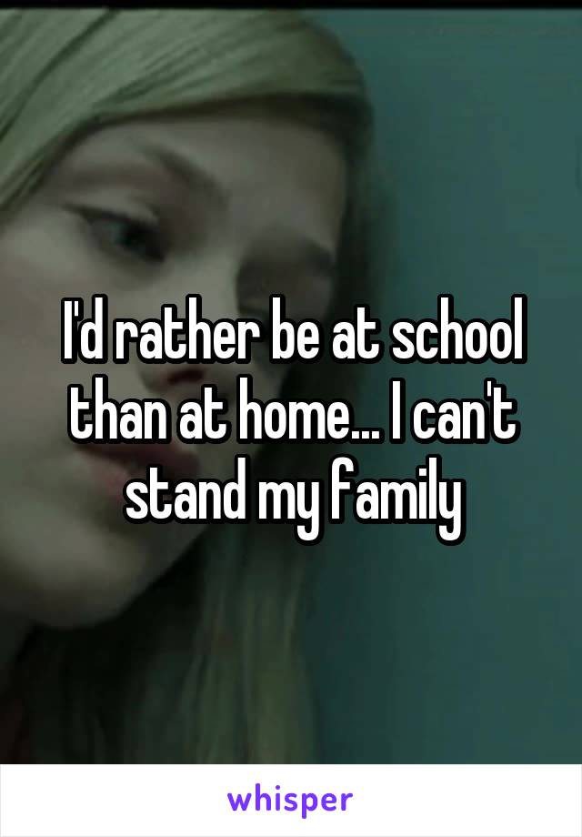 I'd rather be at school than at home... I can't stand my family