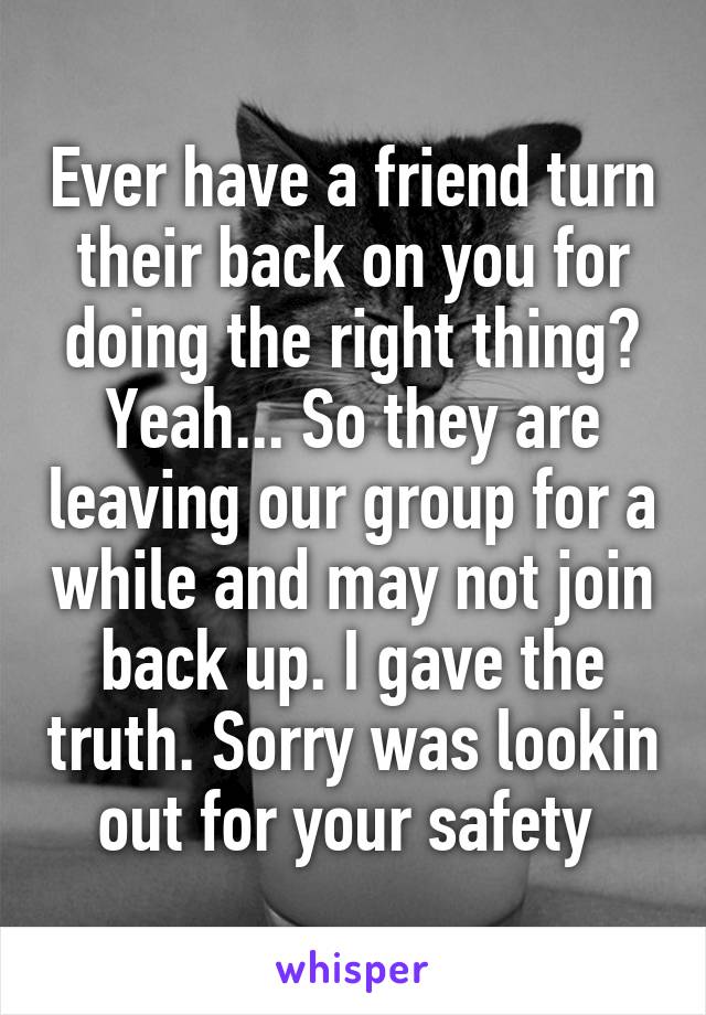 Ever have a friend turn their back on you for doing the right thing? Yeah... So they are leaving our group for a while and may not join back up. I gave the truth. Sorry was lookin out for your safety 