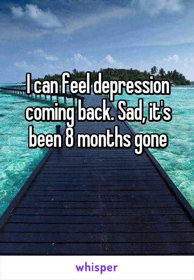 I can feel depression coming back. Sad, it's been 8 months gone

