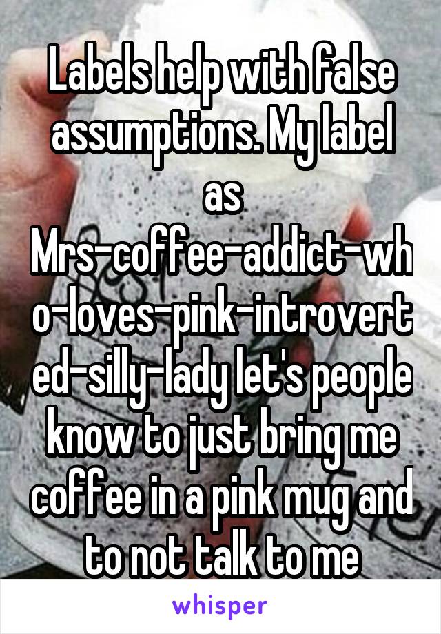 Labels help with false assumptions. My label as Mrs-coffee-addict-who-loves-pink-introverted-silly-lady let's people know to just bring me coffee in a pink mug and to not talk to me