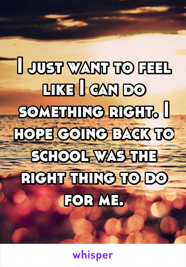 I just want to feel like I can do something right. I hope going back to school was the right thing to do for me.