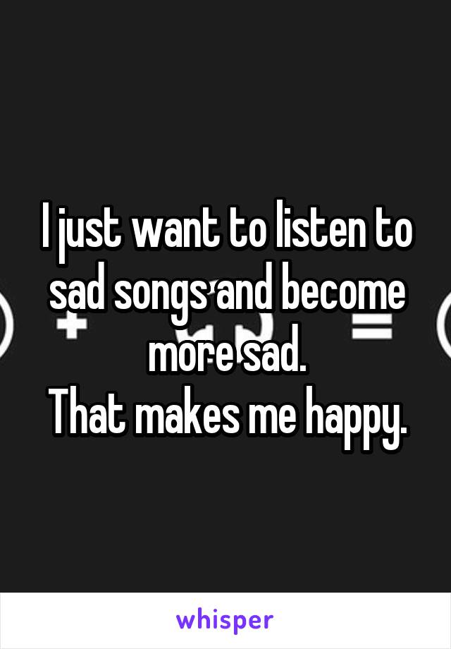 I just want to listen to sad songs and become more sad.
That makes me happy.