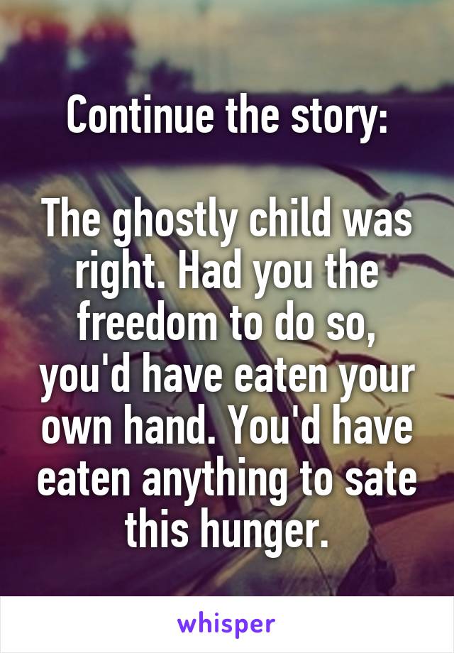 Continue the story:

The ghostly child was right. Had you the freedom to do so, you'd have eaten your own hand. You'd have eaten anything to sate this hunger.