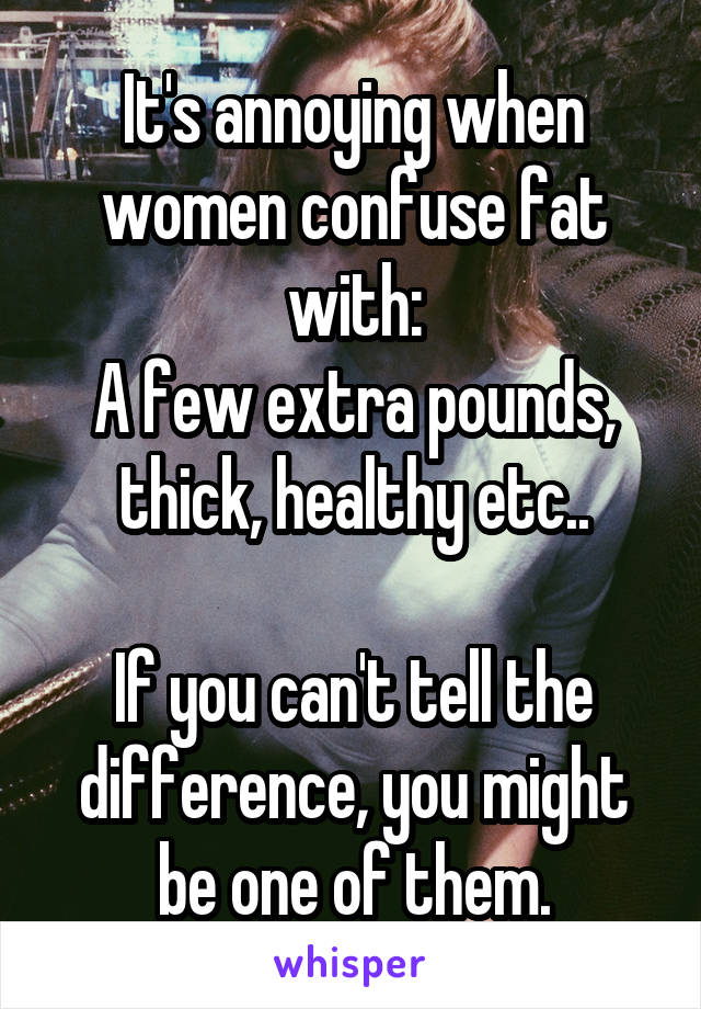 It's annoying when women confuse fat with:
A few extra pounds, thick, healthy etc..

If you can't tell the difference, you might be one of them.