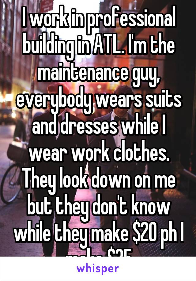 I work in professional building in ATL. I'm the maintenance guy, everybody wears suits and dresses while I wear work clothes. They look down on me but they don't know while they make $20 ph I make $35