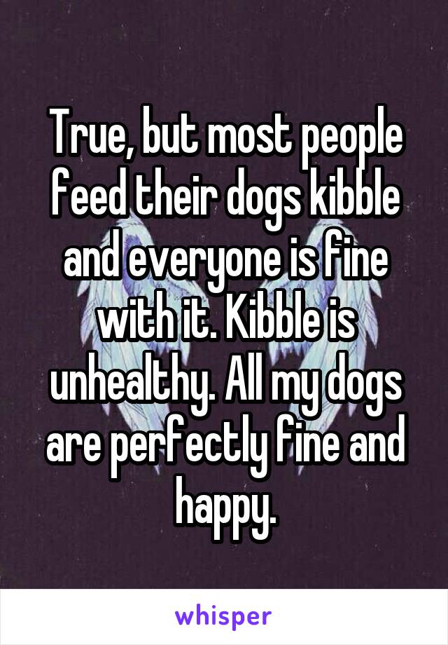 True, but most people feed their dogs kibble and everyone is fine with it. Kibble is unhealthy. All my dogs are perfectly fine and happy.