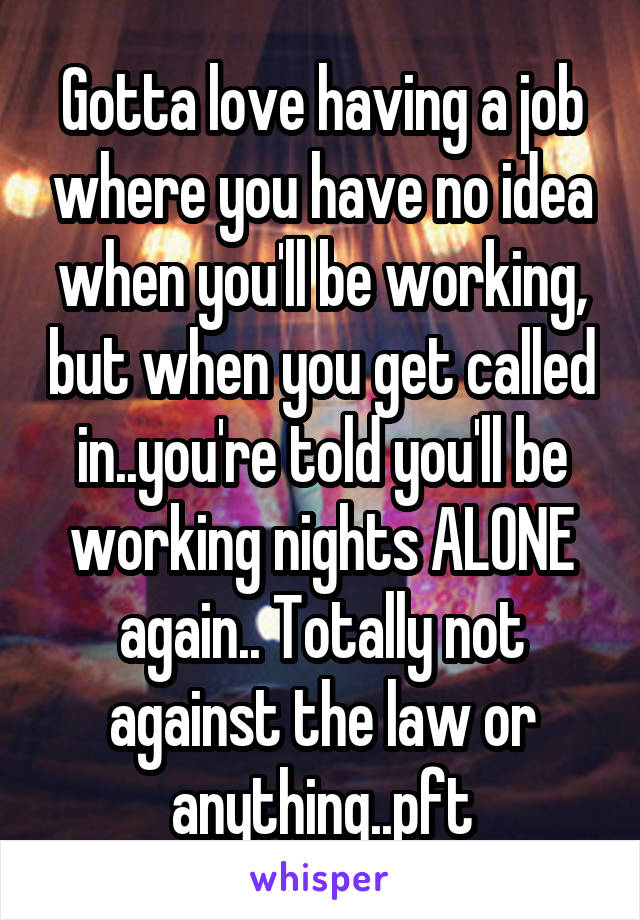 Gotta love having a job where you have no idea when you'll be working, but when you get called in..you're told you'll be working nights ALONE again.. Totally not against the law or anything..pft