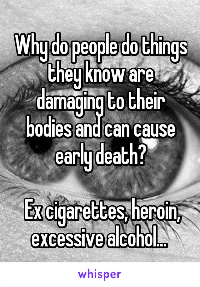 Why do people do things they know are damaging to their bodies and can cause early death?

 Ex cigarettes, heroin, excessive alcohol... 