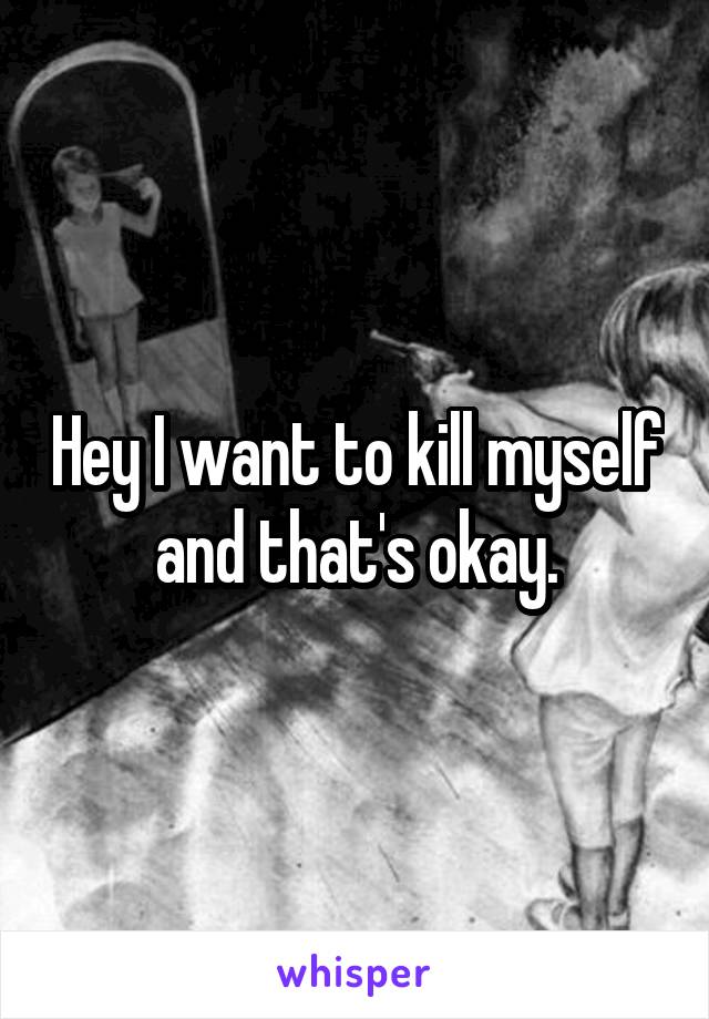 Hey I want to kill myself and that's okay.