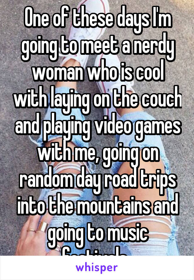 One of these days I'm going to meet a nerdy woman who is cool with laying on the couch and playing video games with me, going on random day road trips into the mountains and going to music festivals. 