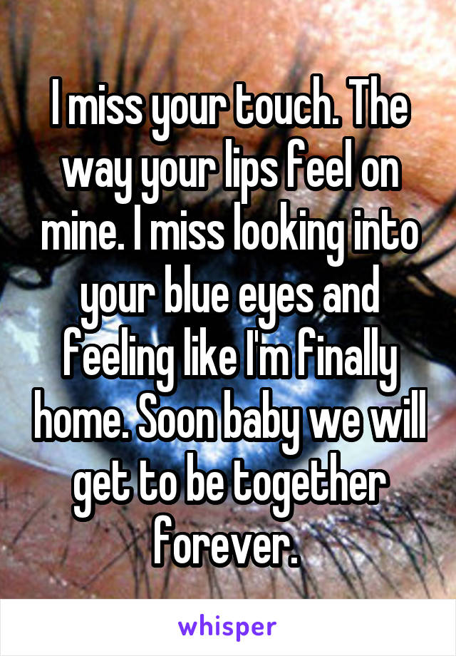 I miss your touch. The way your lips feel on mine. I miss looking into your blue eyes and feeling like I'm finally home. Soon baby we will get to be together forever. 