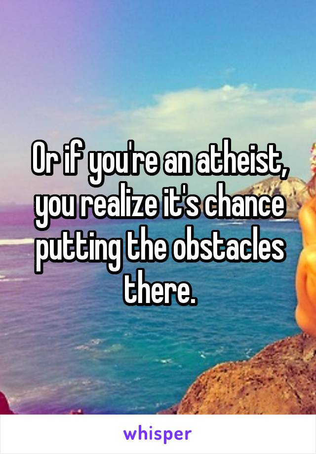 Or if you're an atheist, you realize it's chance putting the obstacles there.