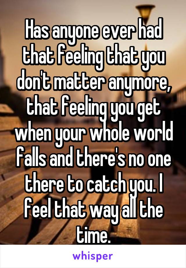 Has anyone ever had that feeling that you don't matter anymore, that feeling you get when your whole world falls and there's no one there to catch you. I feel that way all the time.