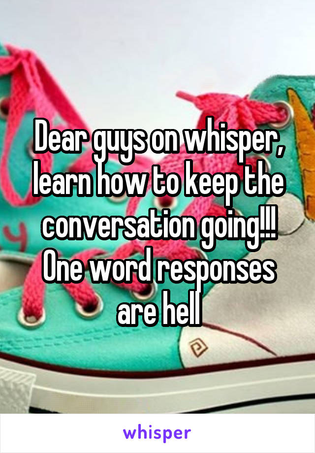 Dear guys on whisper, learn how to keep the conversation going!!! One word responses are hell