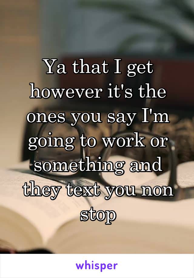 Ya that I get however it's the ones you say I'm going to work or something and they text you non stop