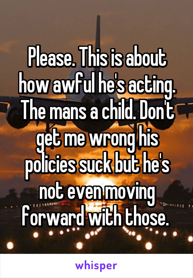 Please. This is about how awful he's acting. The mans a child. Don't get me wrong his policies suck but he's not even moving forward with those. 