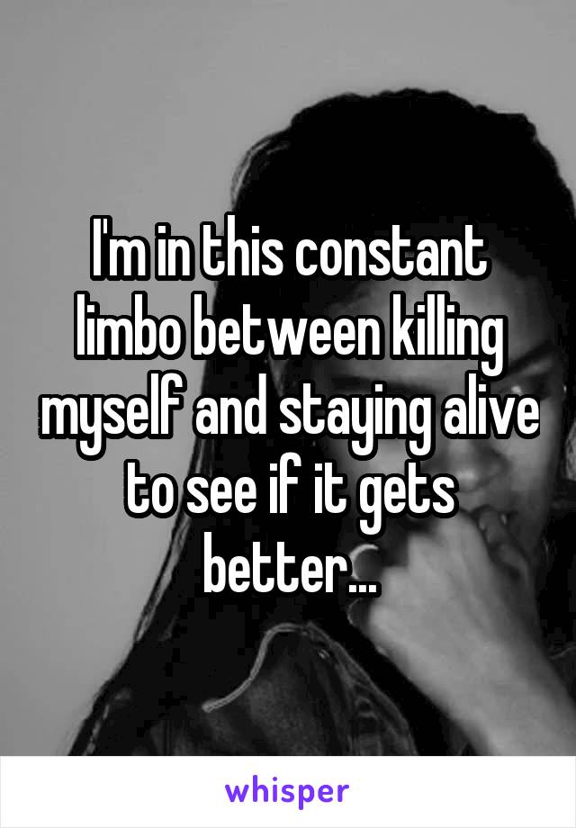 I'm in this constant limbo between killing myself and staying alive to see if it gets better...