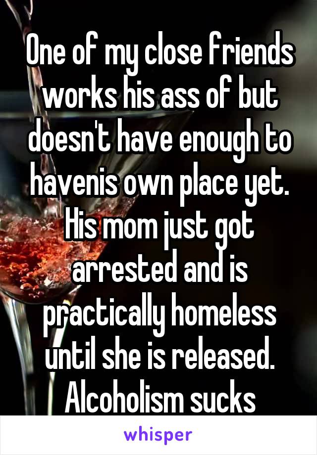 One of my close friends works his ass of but doesn't have enough to havenis own place yet. His mom just got arrested and is practically homeless until she is released. Alcoholism sucks