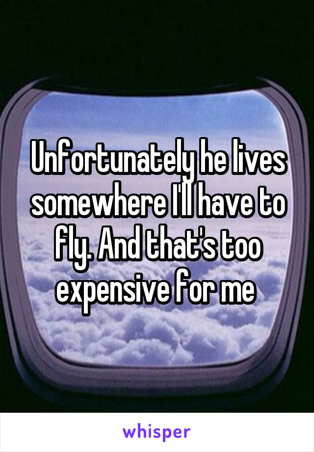 Unfortunately he lives somewhere I'll have to fly. And that's too expensive for me 