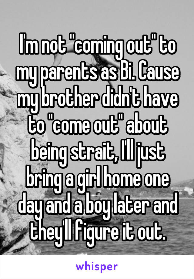 I'm not "coming out" to my parents as Bi. Cause my brother didn't have to "come out" about being strait, I'll just bring a girl home one day and a boy later and they'll figure it out.