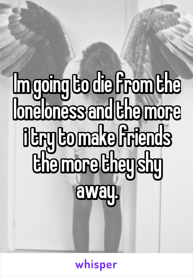 Im going to die from the loneloness and the more i try to make friends the more they shy away.