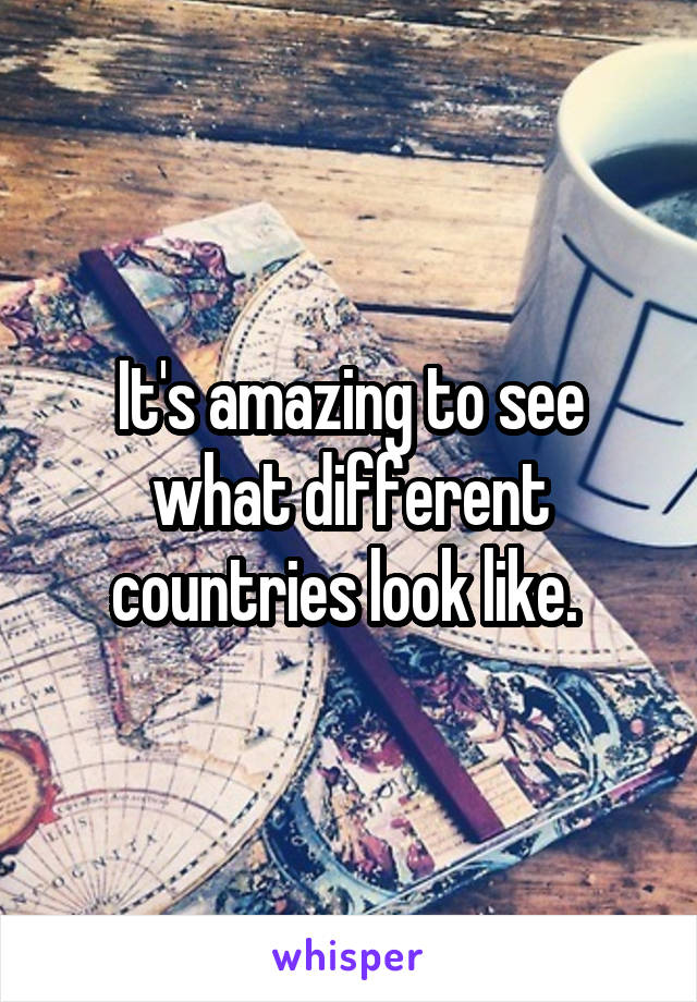 It's amazing to see what different countries look like. 